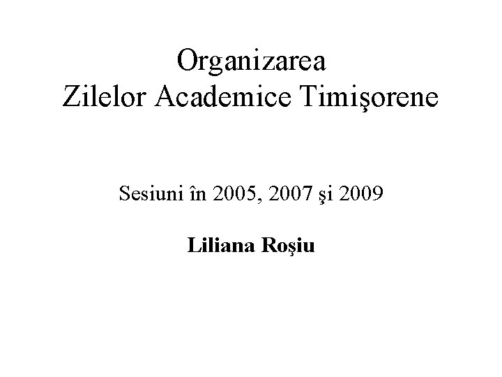 Organizarea Zilelor Academice Timişorene Sesiuni în 2005, 2007 şi 2009 Liliana Roşiu 