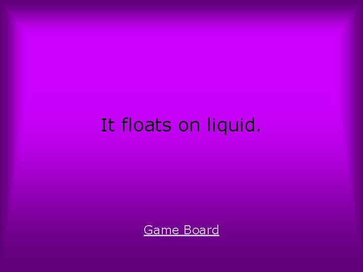 It floats on liquid. Game Board 