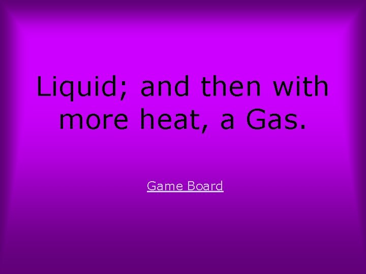 Liquid; and then with more heat, a Gas. Game Board 