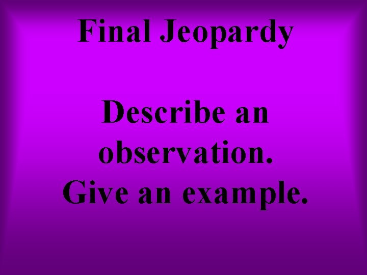 Final Jeopardy Describe an observation. Give an example. Final Jeopardy Describe an observation. Give an example.