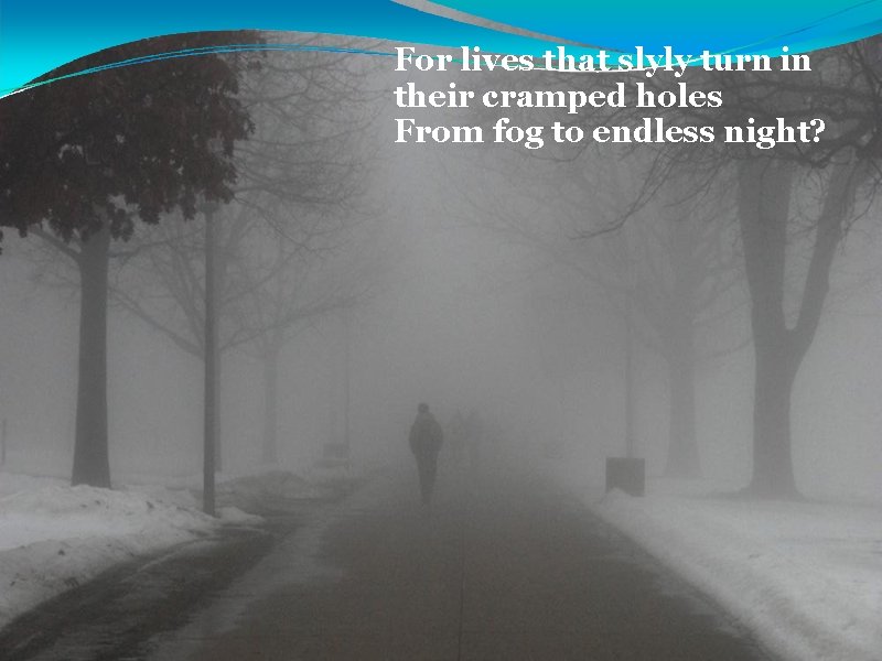 For lives that slyly turn in their cramped holes From fog to endless night?