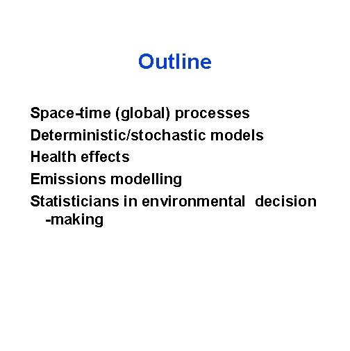 Outline Space-time (global) processes Deterministic/stochastic models Health effects Emissions modelling Statisticians in environmental decision