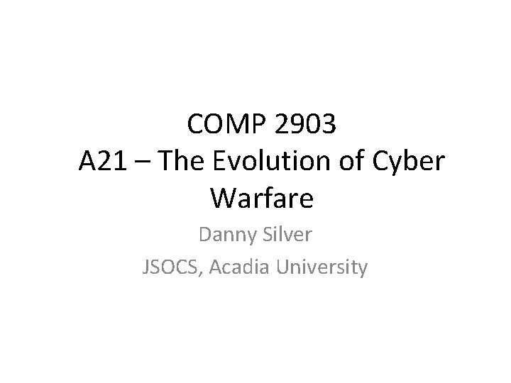 COMP 2903 A 21 – The Evolution of Cyber Warfare Danny Silver JSOCS, Acadia