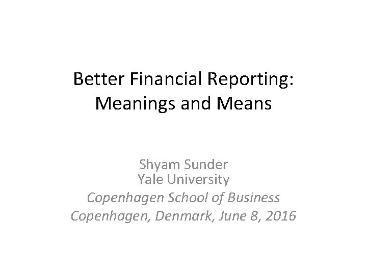 Better Financial Reporting: Meanings and Means Shyam Sunder Yale University Copenhagen School of Business