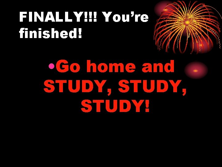 FINALLY!!! You’re finished! • Go home and STUDY, STUDY! 