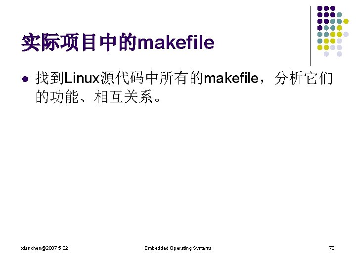 实际项目中的makefile l 找到Linux源代码中所有的makefile，分析它们 的功能、相互关系。 xlanchen@2007. 5. 22 Embedded Operating Systems 78 