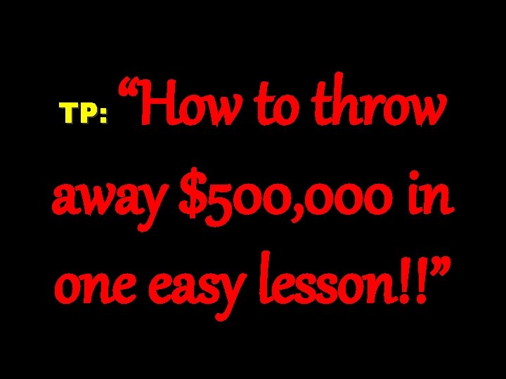 “How to throw away $500, 000 in one easy lesson!!” TP: 