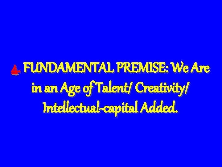 4. FUNDAMENTAL PREMISE: We Are in an Age of Talent/ Creativity/ Intellectual-capital Added. 