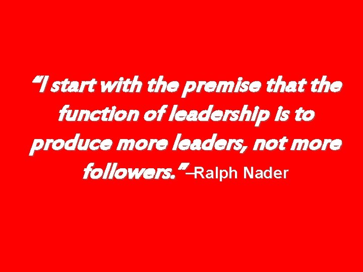 “I start with the premise that the function of leadership is to produce more