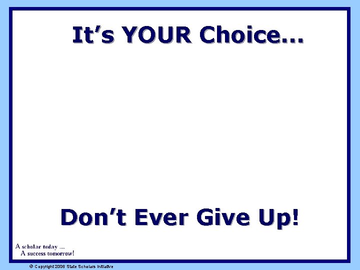 It’s YOUR Choice. . . Don’t Ever Give Up! ã Copyright 2006 State Scholars