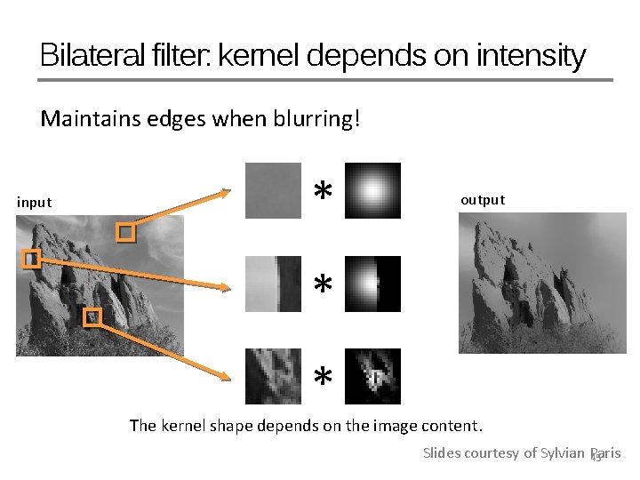 Bilateral filter: kernel depends on intensity Maintains edges when blurring! input * output *