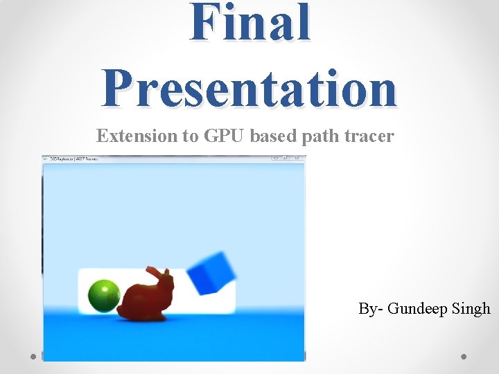 Final Presentation Extension to GPU based path tracer By- Gundeep Singh 
