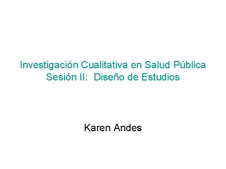 Investigación Cualitativa en Salud Pública Sesión II: Diseño de Estudios Karen Andes 