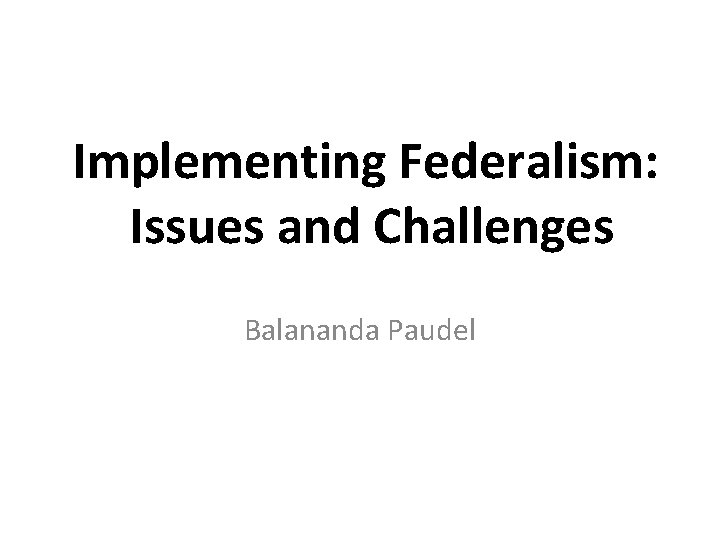 Implementing Federalism: Issues and Challenges Balananda Paudel 