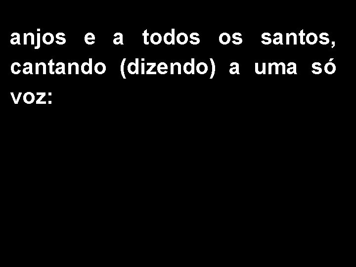 anjos e a todos os santos, cantando (dizendo) a uma só voz: 