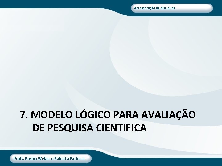Apresentação da disciplina 7. MODELO LÓGICO PARA AVALIAÇÃO DE PESQUISA CIENTIFICA Profs. Rosina Weber