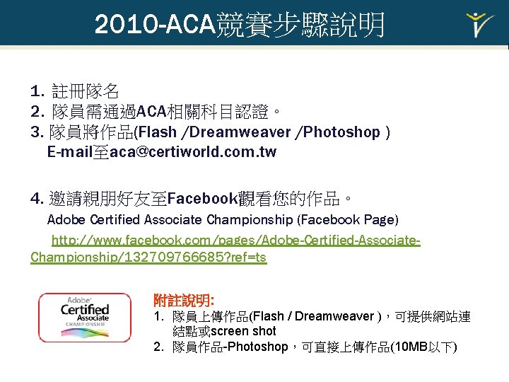 2010 -ACA競賽步驟說明 1. 註冊隊名 2. 隊員需通過ACA相關科目認證。 3. 隊員將作品(Flash /Dreamweaver /Photoshop ) E-mail至aca@certiworld. com. tw