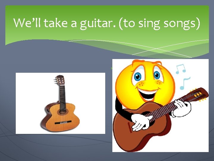 We’ll take a guitar. (to sing songs) We are going to… 