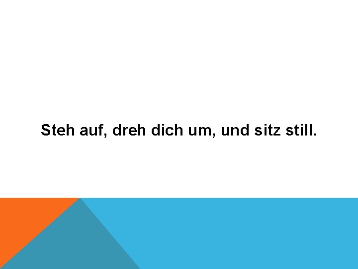 Steh auf, dreh dich um, und sitz still. 