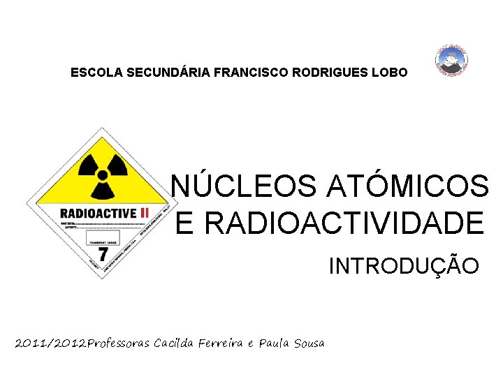 ESCOLA SECUNDÁRIA FRANCISCO RODRIGUES LOBO NÚCLEOS ATÓMICOS E RADIOACTIVIDADE INTRODUÇÃO 2011/2012 Professoras Cacilda Ferreira