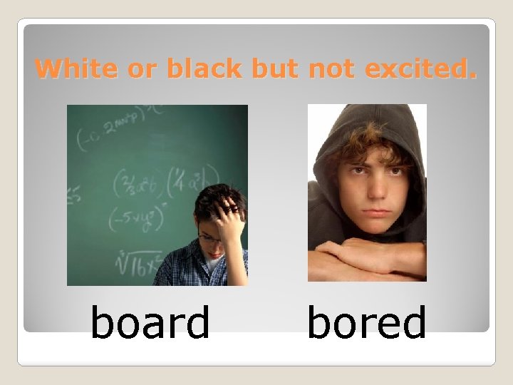 White or black but not excited. board bored 