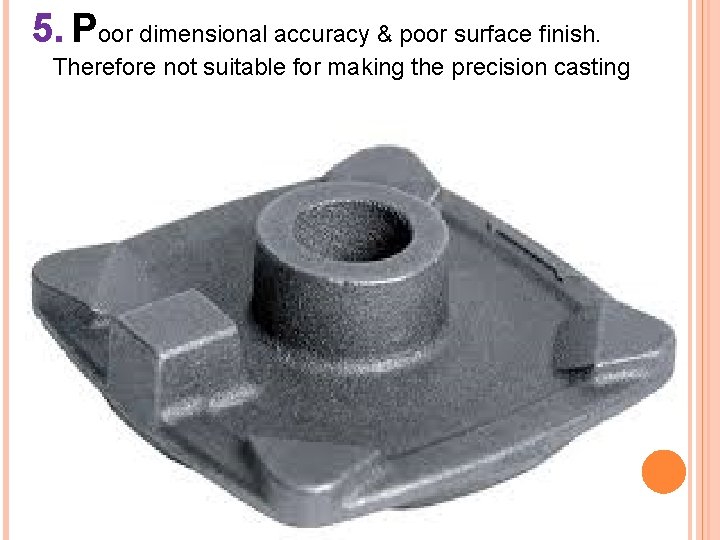 5. Poor dimensional accuracy & poor surface finish. Therefore not suitable for making the
