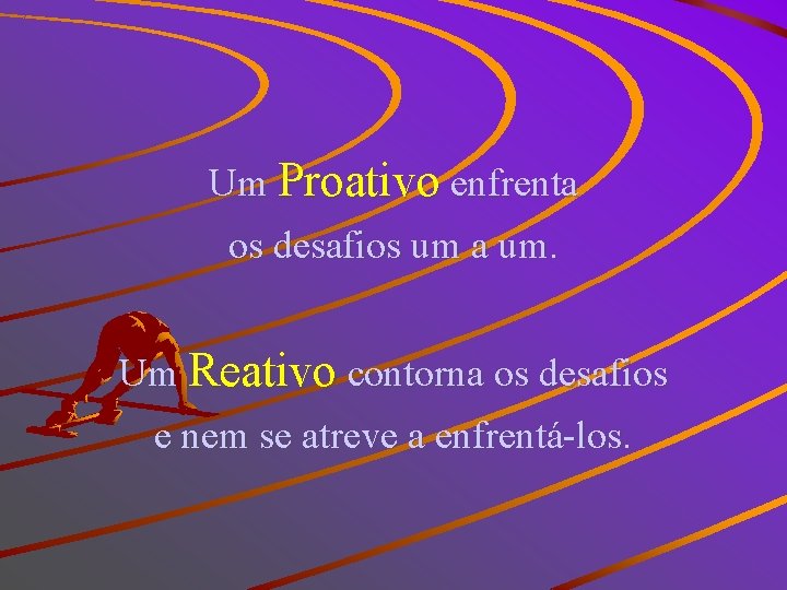 Um Proativo enfrenta os desafios um a um. Um Reativo contorna os desafios e