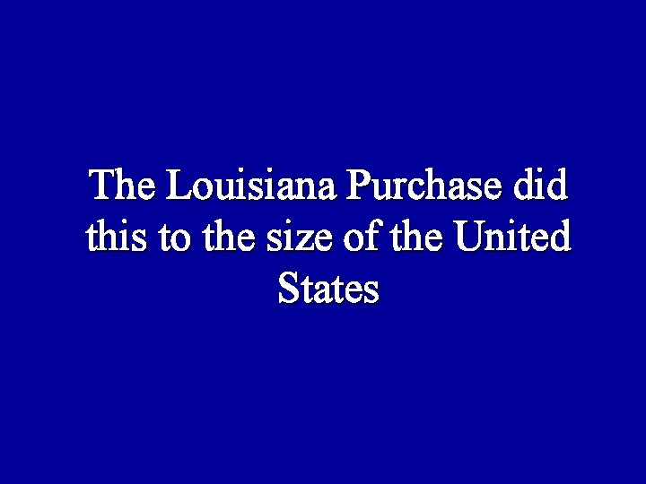 The Louisiana Purchase did this to the size of the United States 