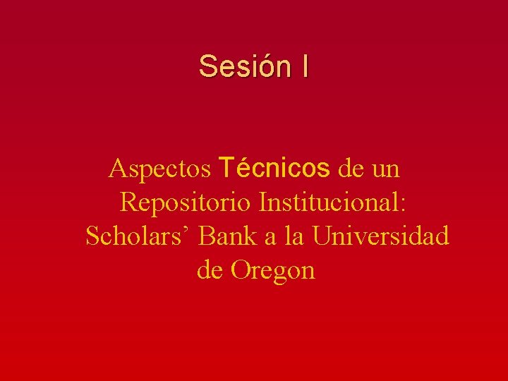 Sesión I Aspectos Técnicos de un Repositorio Institucional: Scholars’ Bank a la Universidad de