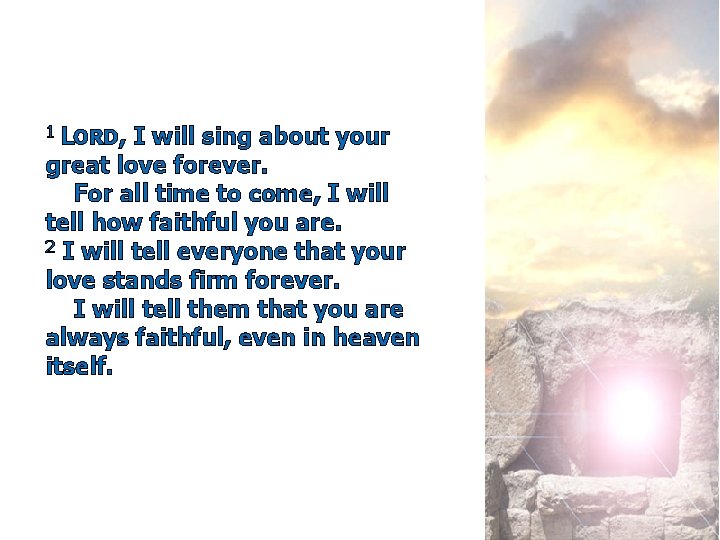1 LORD, I will sing about your great love forever. For all time to
