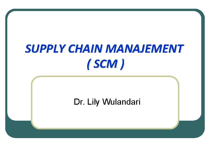 SUPPLY CHAIN MANAJEMENT ( SCM ) Dr. Lily Wulandari 