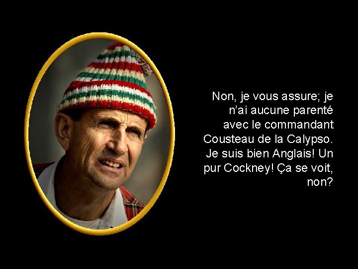 Non, je vous assure; je n’ai aucune parenté avec le commandant Cousteau de la