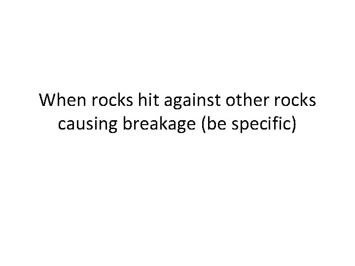 When rocks hit against other rocks causing breakage (be specific) 