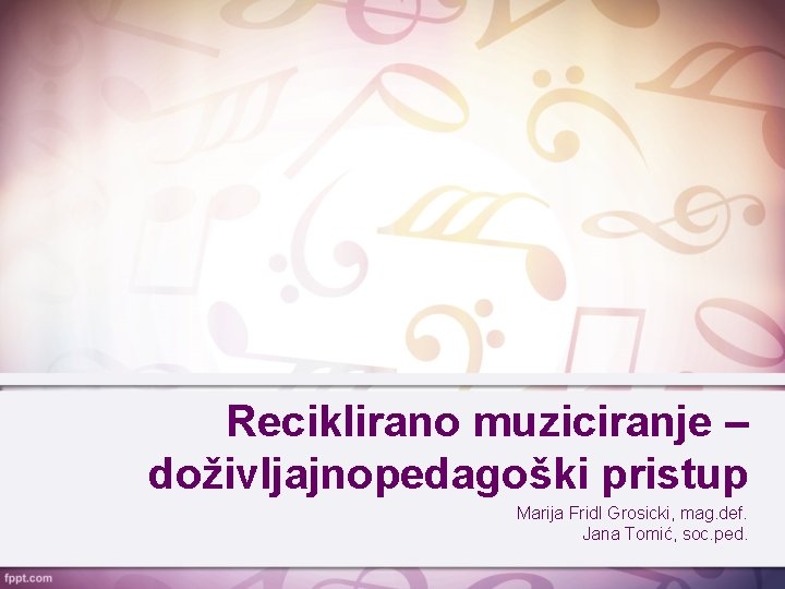 Reciklirano muziciranje – doživljajnopedagoški pristup Marija Fridl Grosicki, mag. def. Jana Tomić, soc. ped.