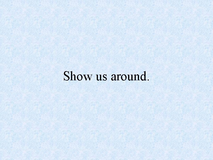 Show us around. 