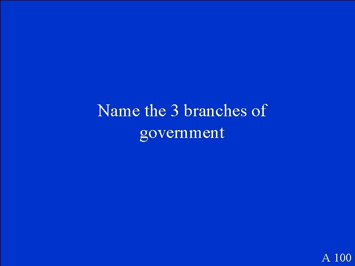 Name the 3 branches of government A 100 