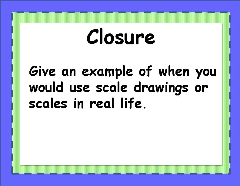Closure Give an example of when you would use scale drawings or scales in