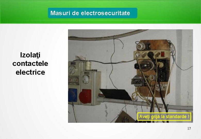 Masuri de electrosecuritate Izolaţi contactele electrice Aveţi grijă la standarde ! 17 