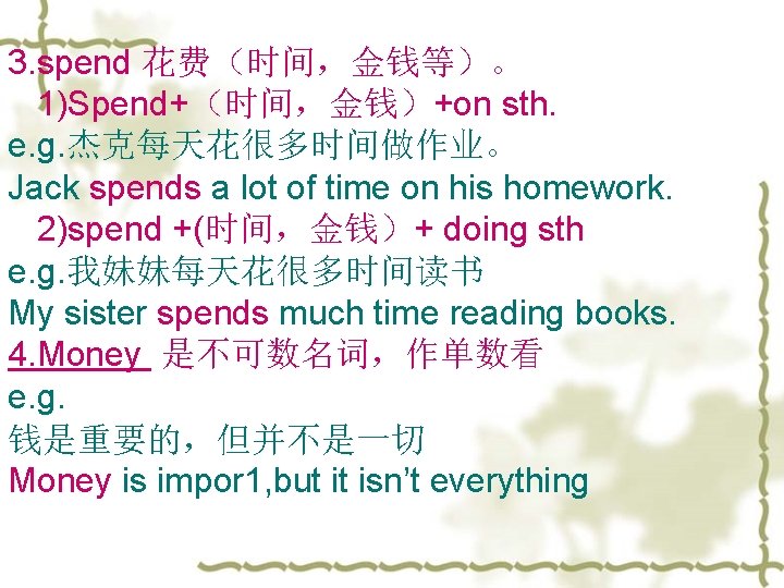 3. spend 花费（时间，金钱等）。 1)Spend+（时间，金钱）+on sth. e. g. 杰克每天花很多时间做作业。 Jack spends a lot of time