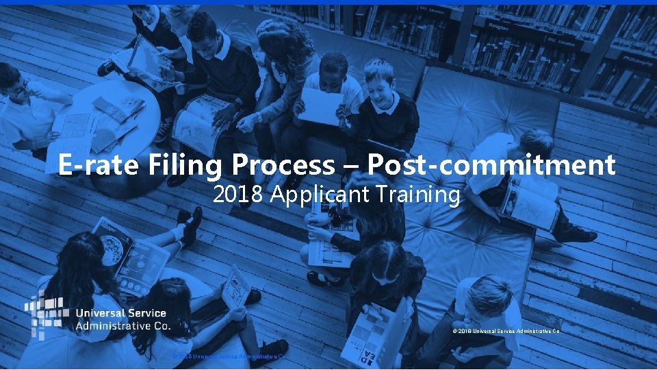 E-rate Filing Process – Post-commitment 2018 Applicant Training © 2018 Universal Service Administrative Co.