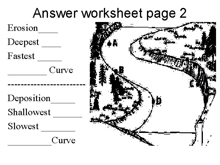 Answer worksheet page 2 Erosion____ Deepest ____ Fastest ________ Curve ------------Deposition_____ Shallowest ______ Slowest