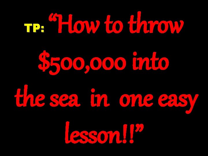 “How to throw $500, 000 into the sea in one easy lesson!!” TP: 