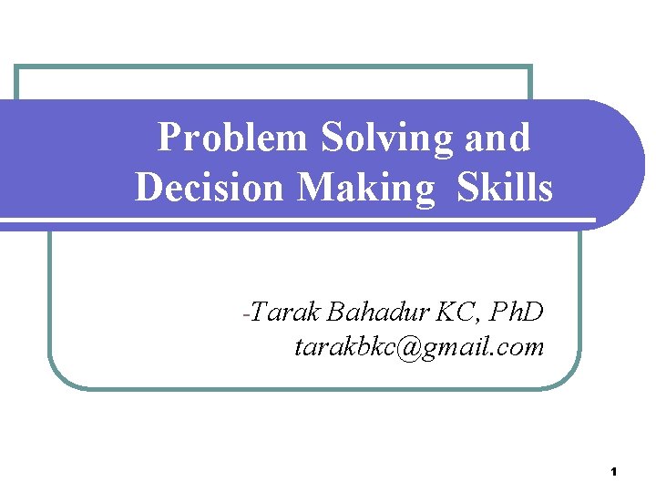 Problem Solving and Decision Making Skills -Tarak Bahadur KC, Ph. D tarakbkc@gmail. com 1