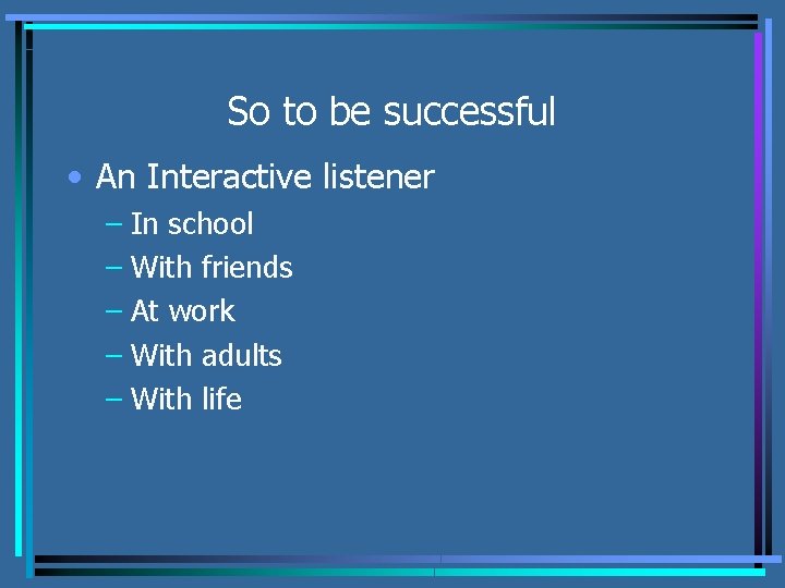 So to be successful • An Interactive listener – In school – With friends