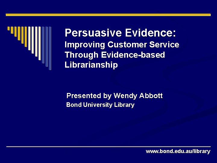 Persuasive Evidence: Improving Customer Service Through Evidence-based Librarianship Presented by Wendy Abbott Bond University