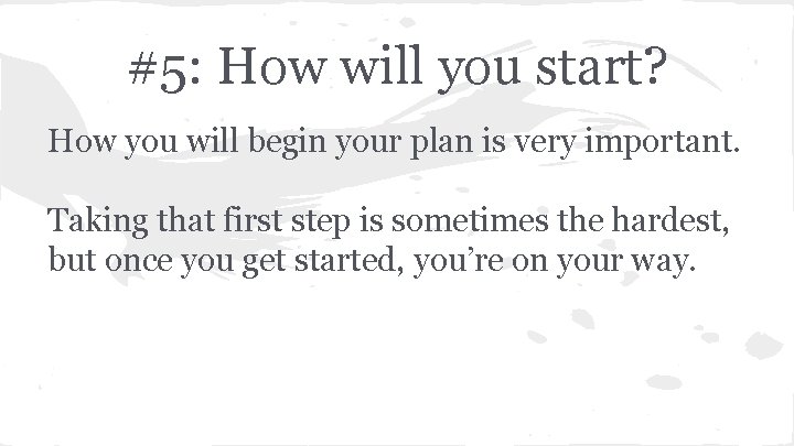 #5: How will you start? How you will begin your plan is very important.