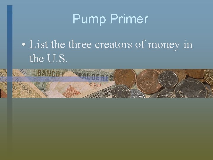 Pump Primer • List the three creators of money in the U. S. 