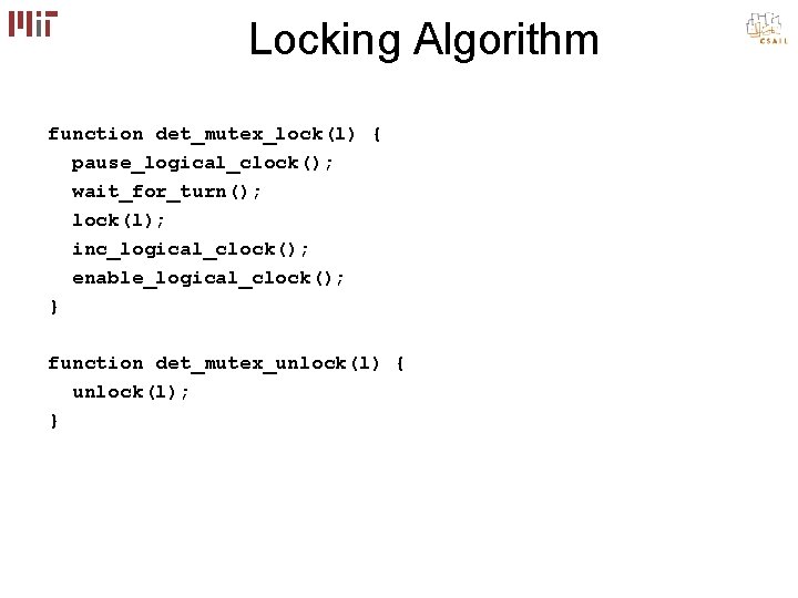 Locking Algorithm function det_mutex_lock(l) { pause_logical_clock(); wait_for_turn(); lock(l); inc_logical_clock(); enable_logical_clock(); } function det_mutex_unlock(l) { Locking Algorithm function det_mutex_lock(l) { pause_logical_clock(); wait_for_turn(); lock(l); inc_logical_clock(); enable_logical_clock(); } function det_mutex_unlock(l) {