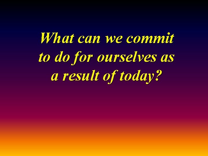 What can we commit to do for ourselves as a result of today? 