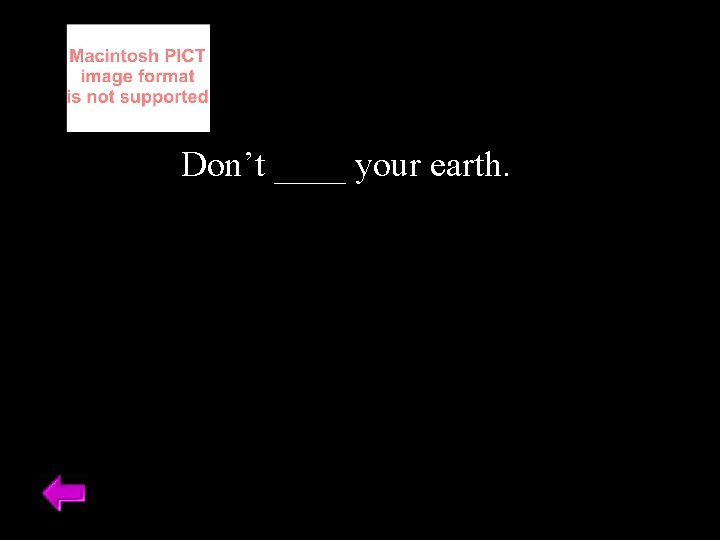 Don’t ____ your earth. 